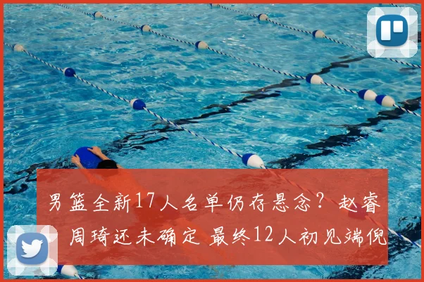 男篮全新17人名单仍存悬念?赵睿、周琦还未确定 最终12人初见端倪