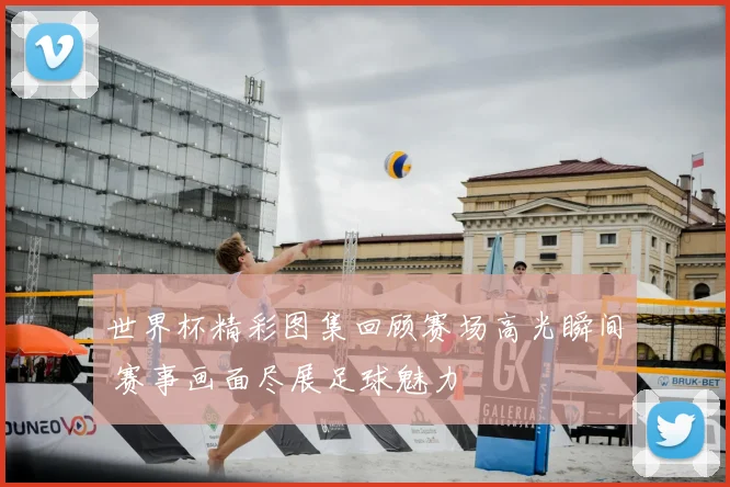 世界杯精彩图集回顾赛场高光瞬间 赛事画面尽展足球魅力