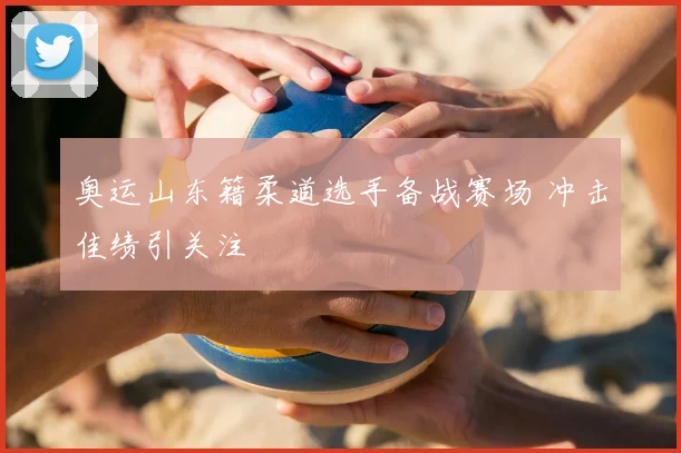 奥运山东籍柔道选手备战赛场 冲击佳绩引关注