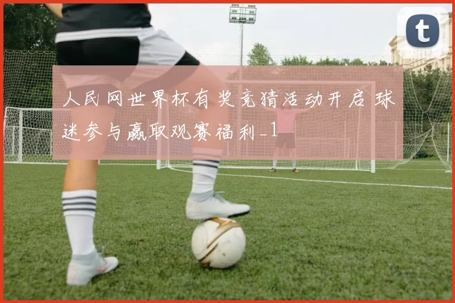 人民网世界杯有奖竞猜活动开启 球迷参与赢取观赛福利_1