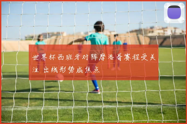 世界杯西班牙对阵摩洛哥赛程受关注 出线形势成焦点