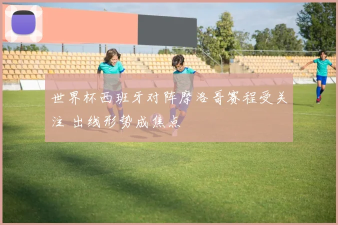 世界杯西班牙对阵摩洛哥赛程受关注 出线形势成焦点