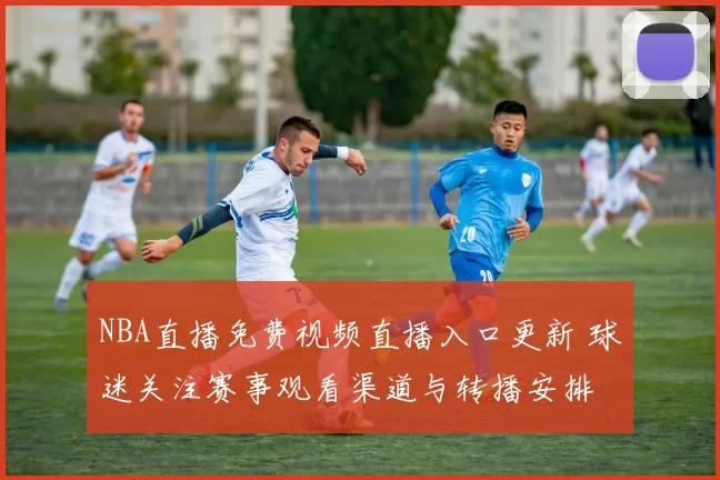 NBA直播免费视频直播入口更新 球迷关注赛事观看渠道与转播安排