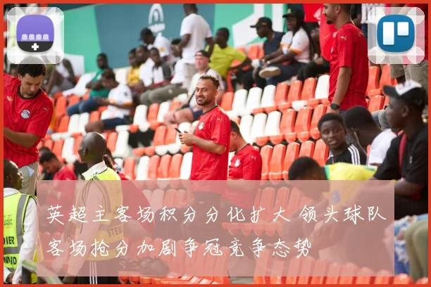 英超主客场积分分化扩大 领头球队客场抢分加剧争冠竞争态势
