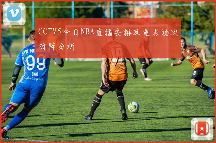 CCTV5今日NBA直播安排及重点场次对阵分析