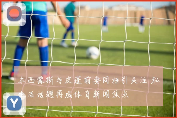 本西蒙斯与皮蓬前妻同框引关注 私生活话题再成体育新闻焦点