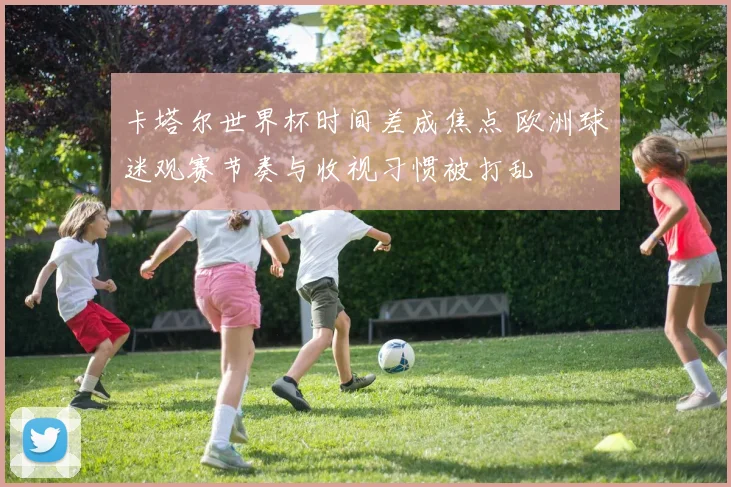 卡塔尔世界杯时间差成焦点 欧洲球迷观赛节奏与收视习惯被打乱