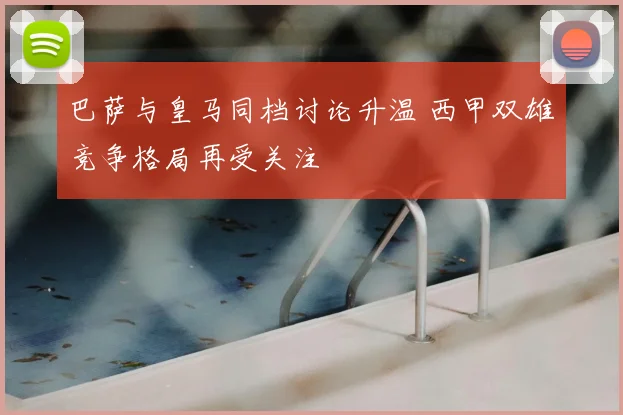 巴萨与皇马同档讨论升温 西甲双雄竞争格局再受关注