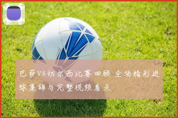 巴萨vs切尔西比赛回顾 全场精彩进球集锦与完整视频看点