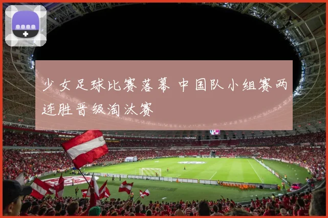 少女足球比赛落幕 中国队小组赛两连胜晋级淘汰赛