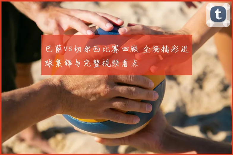 巴萨vs切尔西比赛回顾 全场精彩进球集锦与完整视频看点