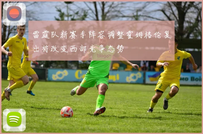 雷霆队新赛季阵容调整霍姆格伦复出将改变西部竞争态势