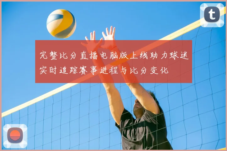 完整比分直播电脑版上线助力球迷实时追踪赛事进程与比分变化