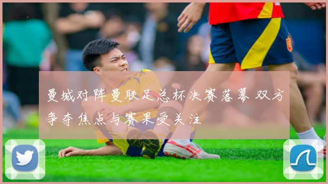 曼城对阵曼联足总杯决赛落幕 双方争夺焦点与赛果受关注