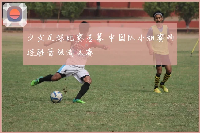 少女足球比赛落幕 中国队小组赛两连胜晋级淘汰赛