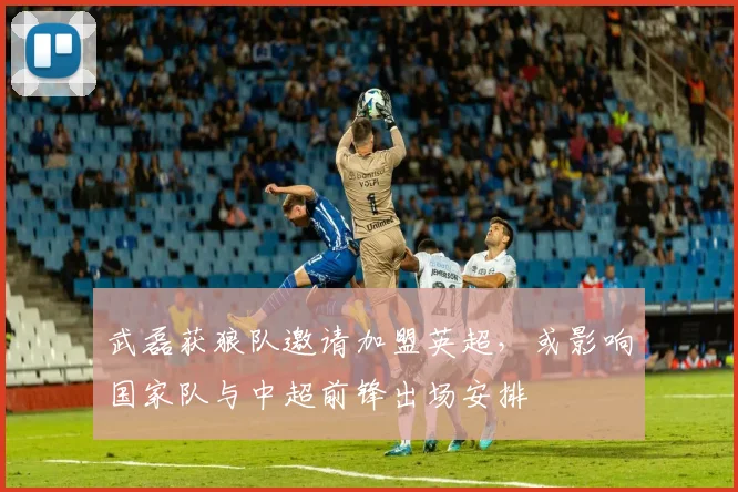 武磊获狼队邀请加盟英超,或影响国家队与中超前锋出场安排