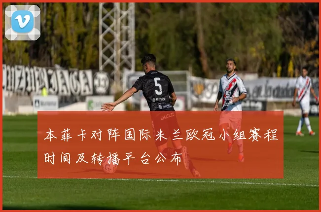 本菲卡对阵国际米兰欧冠小组赛程时间及转播平台公布