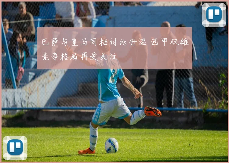 巴萨与皇马同档讨论升温 西甲双雄竞争格局再受关注