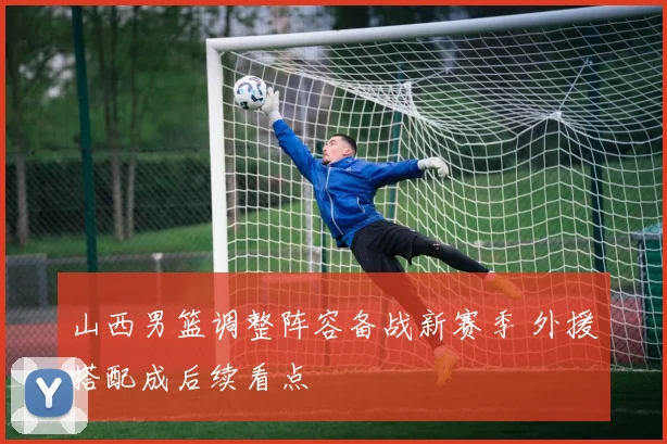 山西男篮调整阵容备战新赛季 外援搭配成后续看点