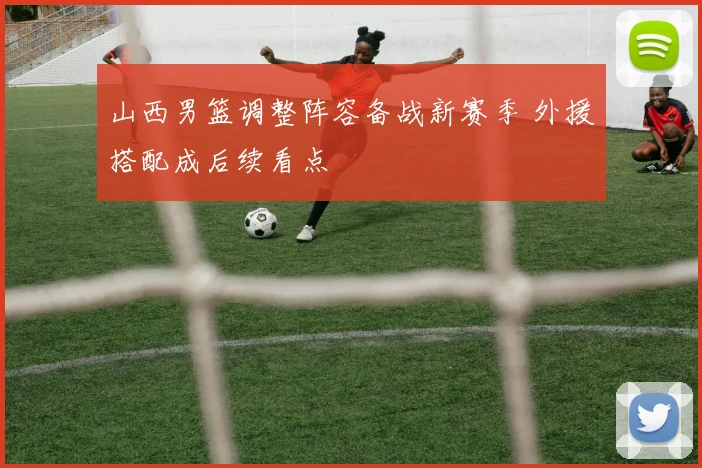 山西男篮调整阵容备战新赛季 外援搭配成后续看点