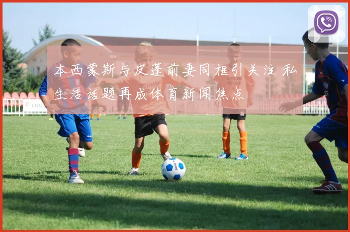 本西蒙斯与皮蓬前妻同框引关注 私生活话题再成体育新闻焦点