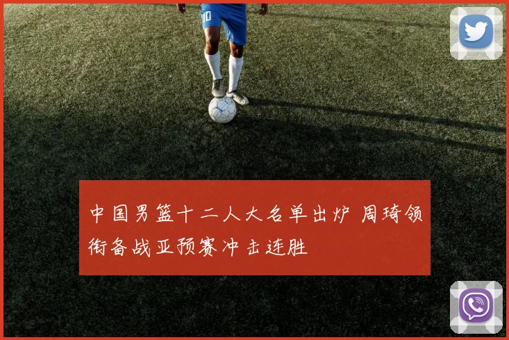 中国男篮十二人大名单出炉 周琦领衔备战亚预赛冲击连胜