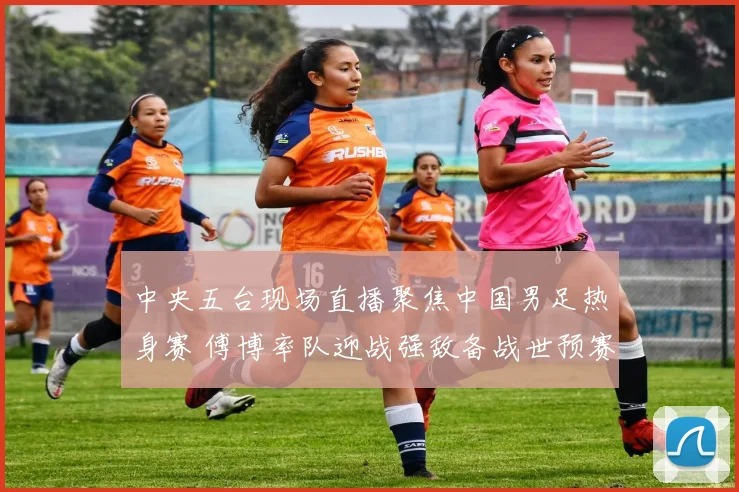 中央五台现场直播聚焦中国男足热身赛 傅博率队迎战强敌备战世预赛