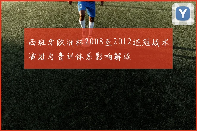 西班牙欧洲杯2008至2012连冠战术演进与青训体系影响解读